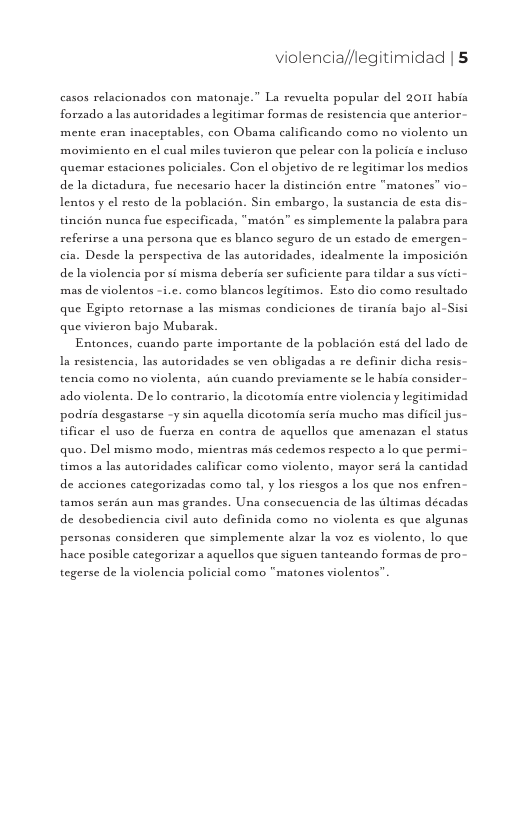 violencia//legitimidad | 5  casos relacionados con matonaje.” La revuelta popular del 2011 habia forzado a las autoridades a legitimar formas de resistencia que anterior mente eran inaceptables, con Obama calificando como no violento un movimiento en cl cusl miles tuvieron que pelear con la policia ¢ incluso quemar estaciones policiales. Con el objetivo de re legitimar los medios de la dictadura, fue necesario hacer la distincién entre "matones” vio- Lentos y e resto de la poblacién. Sin embargo, la sustancia de esta dis tincion nunea fuc especificada, "maton” es simplemente la palabra para referirse a una persona que es blanco seguro de un estado de emergen cia. Desde la perspectiva de las autoridades, idealmente la imposicién de la violencia por si misma deberia ser suficiente para tildar a sus victi- mas de violentos -i.c. como blancos legitimos. Esto dio como resultado que Egipto retornase a las mismas condiciones de tirania bajo al-Sisi que vivicron bajo Mubarak.  Entonces, cuando parte importante de la poblacién est del lado de Ia resistencia, las autoridades se ven obligadas a re definir dicha resis tencia como no violenta, aun cuando previamente se le habia consider.  ado violenta. De lo contrs  . la dicotomia entre violencia y legitimidad podria desgastarse -y sin aquella dicotomia seria mucho mas dificil jus tificar el uso de fuerza en contra de aquellos que amenazan cl status quo. Del mismo modo, micntras mis cedemos respecto a lo que permi. timos a las autoridades calificar como violento, mayor serd la cantidad de acciones categorizadas como tal, y los riesgos a los que nos enfren tamos serin aun mas grandes. Una consccuencia de las ultimas décadas de desobediencia civil auto definida como no violenta es que algunas personas consideren que simplemente alzar la voz es violento, lo que hace posible categorizar a aquellos que siguen tanteando formas de pro  tegerse de la violencia policial como “matones violentos” 